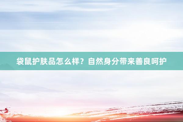袋鼠护肤品怎么样？自然身分带来善良呵护